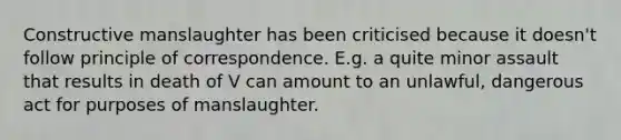 Constructive manslaughter has been criticised because it doesn't follow principle of correspondence. E.g. a quite minor assault that results in death of V can amount to an unlawful, dangerous act for purposes of manslaughter.