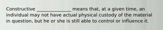 Constructive _______________ means that, at a given time, an individual may not have actual physical custody of the material in question, but he or she is still able to control or influence it.