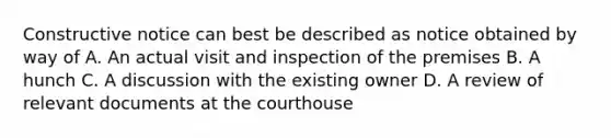 Constructive notice can best be described as notice obtained by way of A. An actual visit and inspection of the premises B. A hunch C. A discussion with the existing owner D. A review of relevant documents at the courthouse