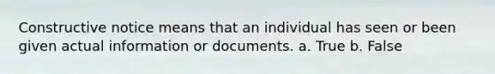 Constructive notice means that an individual has seen or been given actual information or documents. a. True b. False