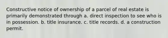 Constructive notice of ownership of a parcel of real estate is primarily demonstrated through a. direct inspection to see who is in possession. b. title insurance. c. title records. d. a construction permit.