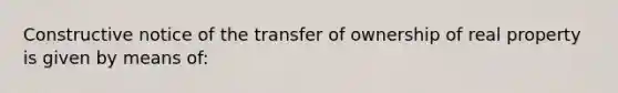 Constructive notice of the transfer of ownership of real property is given by means of: