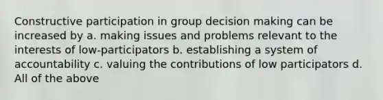 Constructive participation in group decision making can be increased by a. making issues and problems relevant to the interests of low-participators b. establishing a system of accountability c. valuing the contributions of low participators d. All of the above