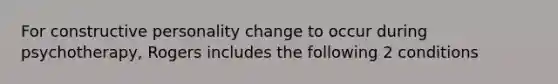 For constructive personality change to occur during psychotherapy, Rogers includes the following 2 conditions