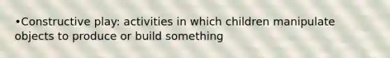 •Constructive play: activities in which children manipulate objects to produce or build something
