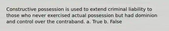 Constructive possession is used to extend criminal liability to those who never exercised actual possession but had dominion and control over the contraband. a. True b. False