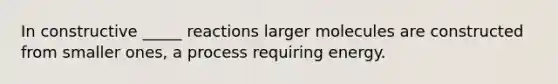 In constructive _____ reactions larger molecules are constructed from smaller ones, a process requiring energy.