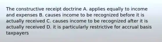 The constructive receipt doctrine A. applies equally to income and expenses B. causes income to be recognized before it is actually received C. causes income to be recognized after it is actually received D. it is particularly restrictive for accrual basis taxpayers