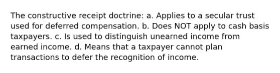 The constructive receipt doctrine: a. Applies to a secular trust used for deferred compensation. b. Does NOT apply to cash basis taxpayers. c. Is used to distinguish unearned income from earned income. d. Means that a taxpayer cannot plan transactions to defer the recognition of income.