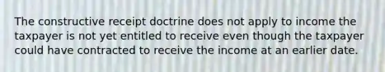 The constructive receipt doctrine does not apply to income the taxpayer is not yet entitled to receive even though the taxpayer could have contracted to receive the income at an earlier date.