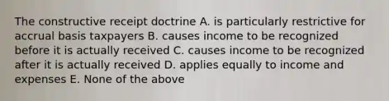 The constructive receipt doctrine A. is particularly restrictive for accrual basis taxpayers B. causes income to be recognized before it is actually received C. causes income to be recognized after it is actually received D. applies equally to income and expenses E. None of the above