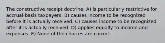 The constructive receipt doctrine: A) is particularly restrictive for accrual-basis taxpayers. B) causes income to be recognized before it is actually received. C) causes income to be recognized after it is actually received. D) applies equally to income and expenses. E) None of the choices are correct.