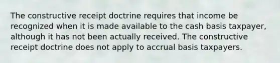 The constructive receipt doctrine requires that income be recognized when it is made available to the cash basis taxpayer, although it has not been actually received. The constructive receipt doctrine does not apply to accrual basis taxpayers.