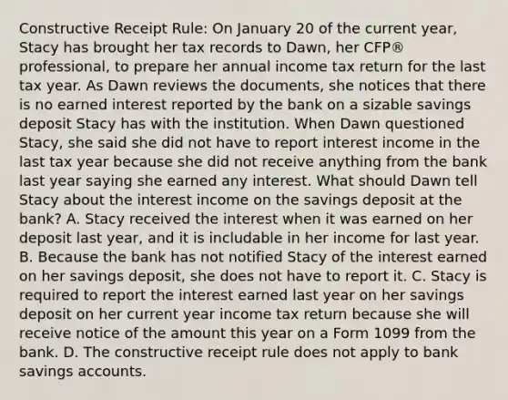 Constructive Receipt Rule: On January 20 of the current year, Stacy has brought her tax records to Dawn, her CFP® professional, to prepare her annual income tax return for the last tax year. As Dawn reviews the documents, she notices that there is no earned interest reported by the bank on a sizable savings deposit Stacy has with the institution. When Dawn questioned Stacy, she said she did not have to report interest income in the last tax year because she did not receive anything from the bank last year saying she earned any interest. What should Dawn tell Stacy about the interest income on the savings deposit at the bank? A. Stacy received the interest when it was earned on her deposit last year, and it is includable in her income for last year. B. Because the bank has not notified Stacy of the interest earned on her savings deposit, she does not have to report it. C. Stacy is required to report the interest earned last year on her savings deposit on her current year income tax return because she will receive notice of the amount this year on a Form 1099 from the bank. D. The constructive receipt rule does not apply to bank savings accounts.