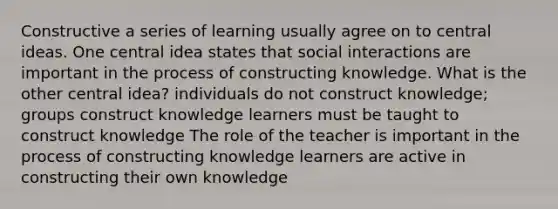 Constructive a series of learning usually agree on to central ideas. One central idea states that social interactions are important in the process of constructing knowledge. What is the other central idea? individuals do not construct knowledge; groups construct knowledge learners must be taught to construct knowledge The role of the teacher is important in the process of constructing knowledge learners are active in constructing their own knowledge