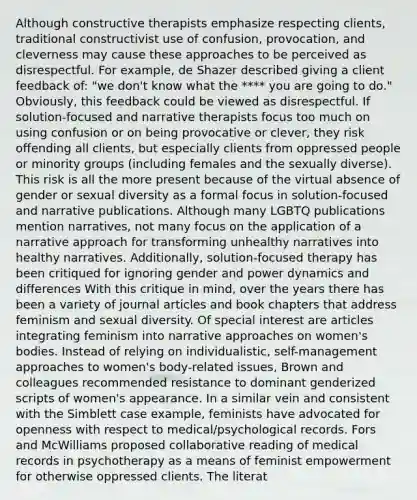 Although constructive therapists emphasize respecting clients, traditional constructivist use of confusion, provocation, and cleverness may cause these approaches to be perceived as disrespectful. For example, de Shazer described giving a client feedback of: "we don't know what the **** you are going to do." Obviously, this feedback could be viewed as disrespectful. If solution-focused and narrative therapists focus too much on using confusion or on being provocative or clever, they risk offending all clients, but especially clients from oppressed people or minority groups (including females and the sexually diverse). This risk is all the more present because of the virtual absence of gender or sexual diversity as a formal focus in solution-focused and narrative publications. Although many LGBTQ publications mention narratives, not many focus on the application of a narrative approach for transforming unhealthy narratives into healthy narratives. Additionally, solution-focused therapy has been critiqued for ignoring gender and power dynamics and differences With this critique in mind, over the years there has been a variety of journal articles and book chapters that address feminism and sexual diversity. Of special interest are articles integrating feminism into narrative approaches on women's bodies. Instead of relying on individualistic, self-management approaches to women's body-related issues, Brown and colleagues recommended resistance to dominant genderized scripts of women's appearance. In a similar vein and consistent with the Simblett case example, feminists have advocated for openness with respect to medical/psychological records. Fors and McWilliams proposed collaborative reading of medical records in psychotherapy as a means of feminist empowerment for otherwise oppressed clients. The literat