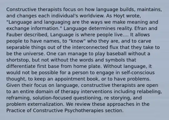 Constructive therapists focus on how language builds, maintains, and changes each individual's worldview. As Hoyt wrote, "Language and languaging are the ways we make meaning and exchange information." Language determines reality. Efran and Fauber described, Language is where people live.... It allows people to have names, to "know" who they are, and to carve separable things out of the interconnected flux that they take to be the universe. One can manage to play baseball without a shortstop, but not without the words and symbols that differentiate first base from home plate. Without language, it would not be possible for a person to engage in self-conscious thought, to keep an appointment book, or to have problems. Given their focus on language, constructive therapists are open to an entire domain of therapy interventions including relabeling, reframing, solution-focused questioning, re storying, and problem externalization. We review these approaches in the Practice of Constructive Psychotherapies section.