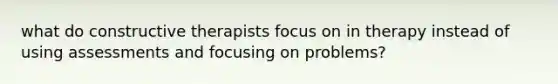 what do constructive therapists focus on in therapy instead of using assessments and focusing on problems?