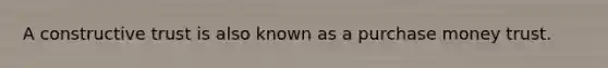 A constructive trust is also known as a purchase money trust.