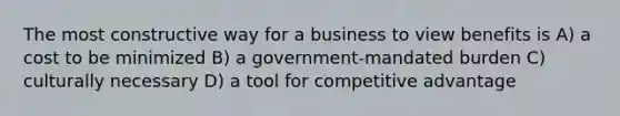 The most constructive way for a business to view benefits is A) a cost to be minimized B) a government-mandated burden C) culturally necessary D) a tool for competitive advantage