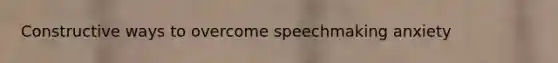 Constructive ways to overcome speechmaking anxiety