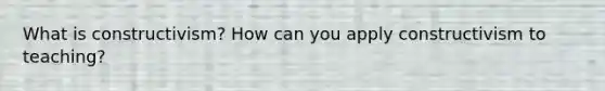 What is constructivism? How can you apply constructivism to teaching?