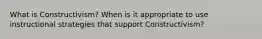What is Constructivism? When is it appropriate to use instructional strategies that support Constructivism?