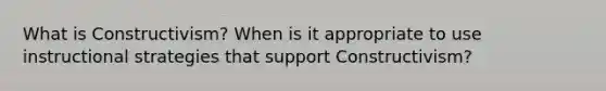 What is Constructivism? When is it appropriate to use instructional strategies that support Constructivism?
