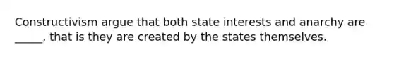 Constructivism argue that both state interests and anarchy are _____, that is they are created by the states themselves.