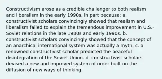 Constructivism arose as a credible challenger to both realism and liberalism in the early 1990s, in part because: a. constructivist scholars convincingly showed that realism and liberalism failed to explain the tremendous improvement in U.S.-Soviet relations in the late 1980s and early 1990s. b. constructivist scholars convincingly showed that the concept of an anarchical international system was actually a myth. c. a renowned constructivist scholar predicted the peaceful disintegration of the Soviet Union. d. constructivist scholars devised a new and improved system of order built on the diffusion of new ways of thinking.