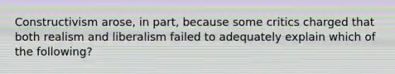 Constructivism arose, in part, because some critics charged that both realism and liberalism failed to adequately explain which of the following?