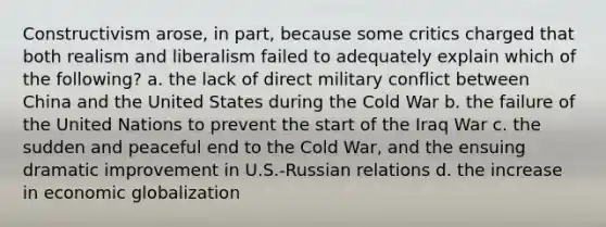 Constructivism arose, in part, because some critics charged that both realism and liberalism failed to adequately explain which of the following? a. the lack of direct military conflict between China and the United States during the Cold War b. the failure of the United Nations to prevent the start of the Iraq War c. the sudden and peaceful end to the Cold War, and the ensuing dramatic improvement in U.S.-Russian relations d. the increase in economic globalization