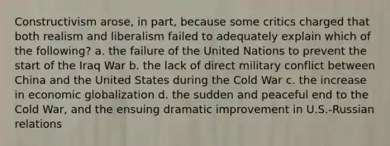 Constructivism arose, in part, because some critics charged that both realism and liberalism failed to adequately explain which of the following? a. the failure of the United Nations to prevent the start of the Iraq War b. the lack of direct military conflict between China and the United States during the Cold War c. the increase in economic globalization d. the sudden and peaceful end to the Cold War, and the ensuing dramatic improvement in U.S.-Russian relations