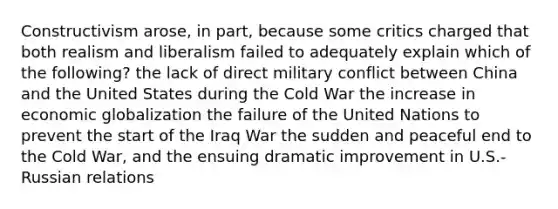 Constructivism arose, in part, because some critics charged that both realism and liberalism failed to adequately explain which of the following? the lack of direct military conflict between China and the United States during the Cold War the increase in economic globalization the failure of the United Nations to prevent the start of the Iraq War the sudden and peaceful end to the Cold War, and the ensuing dramatic improvement in U.S.-Russian relations