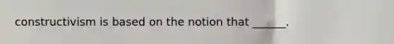 constructivism is based on the notion that ______.