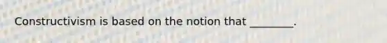 Constructivism is based on the notion that ________.