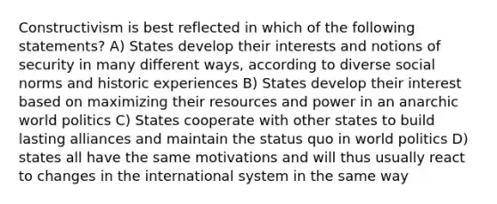 Constructivism is best reflected in which of the following statements? A) States develop their interests and notions of security in many different ways, according to diverse social norms and historic experiences B) States develop their interest based on maximizing their resources and power in an anarchic world politics C) States cooperate with other states to build lasting alliances and maintain the status quo in world politics D) states all have the same motivations and will thus usually react to changes in the international system in the same way