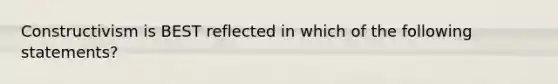 Constructivism is BEST reflected in which of the following statements?