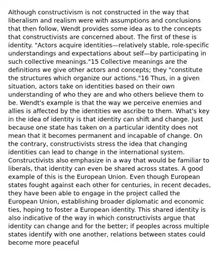 Although constructivism is not constructed in the way that liberalism and realism were with assumptions and conclusions that then follow, Wendt provides some idea as to the concepts that constructivists are concerned about. The first of these is identity. "Actors acquire identities—relatively stable, role-specific understandings and expectations about self—by participating in such collective meanings."15 Collective meanings are the definitions we give other actors and concepts; they "constitute the structures which organize our actions."16 Thus, in a given situation, actors take on identities based on their own understanding of who they are and who others believe them to be. Wendt's example is that the way we perceive enemies and allies is affected by the identities we ascribe to them. What's key in the idea of identity is that identity can shift and change. Just because one state has taken on a particular identity does not mean that it becomes permanent and incapable of change. On the contrary, constructivists stress the idea that changing identities can lead to change in the international system. Constructivists also emphasize in a way that would be familiar to liberals, that identity can even be shared across states. A good example of this is the European Union. Even though European states fought against each other for centuries, in recent decades, they have been able to engage in the project called the European Union, establishing broader diplomatic and economic ties, hoping to foster a European identity. This shared identity is also indicative of the way in which constructivists argue that identity can change and for the better; if peoples across multiple states identify with one another, relations between states could become more peaceful