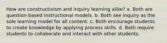 How are constructivism and inquiry learning alike? a. Both are question-based instructional models. b. Both see inquiry as the sole learning model for all content. c. Both encourage students to create knowledge by applying process skills. d. Both require students to collaborate and interact with other students.