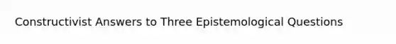 Constructivist Answers to Three Epistemological Questions