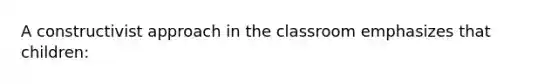 A constructivist approach in the classroom emphasizes that children: