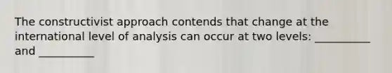 The constructivist approach contends that change at the international level of analysis can occur at two levels: __________ and __________