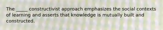 The _____ constructivist approach emphasizes the social contexts of learning and asserts that knowledge is mutually built and constructed.