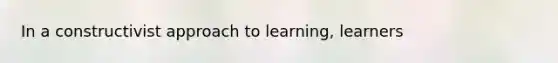 ​In a constructivist approach to learning, learners