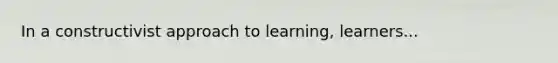 In a constructivist approach to learning, learners...