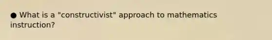 ● What is a "constructivist" approach to mathematics instruction?