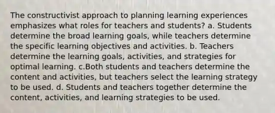 The constructivist approach to planning learning experiences emphasizes what roles for teachers and students? a. Students determine the broad learning goals, while teachers determine the specific learning objectives and activities. b. Teachers determine the learning goals, activities, and strategies for optimal learning. c.Both students and teachers determine the content and activities, but teachers select the learning strategy to be used. d. Students and teachers together determine the content, activities, and learning strategies to be used.