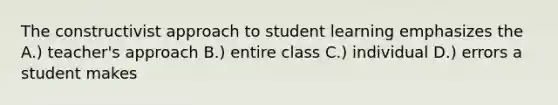 The constructivist approach to student learning emphasizes the A.) teacher's approach B.) entire class C.) individual D.) errors a student makes