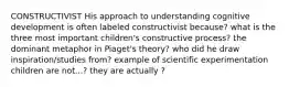 CONSTRUCTIVIST His approach to understanding cognitive development is often labeled constructivist because? what is the three most important children's constructive process? the dominant metaphor in Piaget's theory? who did he draw inspiration/studies from? example of scientific experimentation children are not...? they are actually ?